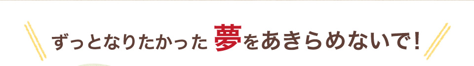 ずっとなりたかった夢をあきらめないで！