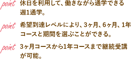 point 休日を利用して、働きながら通学できる週1通学。point 希望到達レベルにより、3ヶ月、6ヶ月、1年コースと期間を選ぶことができる。point 3ヶ月コースから1年コースまで継続受講が可能。