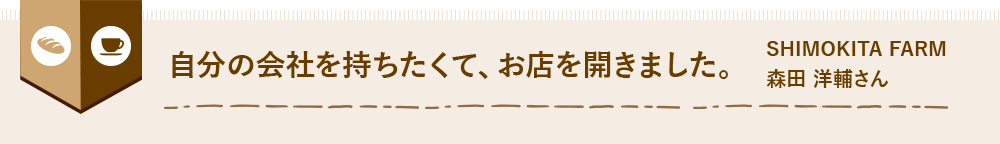 自分の会社を持ちたくて、お店を開きました。 SHIMOKITA FARM 森田 洋輔さん