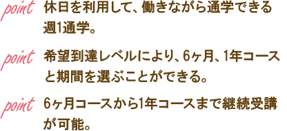 point 休日を利用して、働きながら通学できる週1通学。point 希望到達レベルにより、6ヶ月、1年コースと期間を選ぶことができる。point 6ヶ月コースから1年コースまで継続受講が可能。