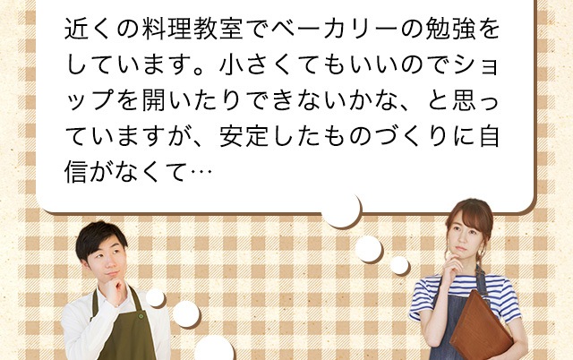 もともとパンを作るのが大好きで、昔から家で自分で作っていました。最近飲食の仕事に興味があるんですが、独学なので自分の技術がどこまで通用するのかわからなくて…