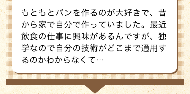近くの料理教室でベーカリーの勉強をしています。小さくてもいいのでショップを開いたりできないかな、と思っていますが、安定したものづくりに自信がなくて…