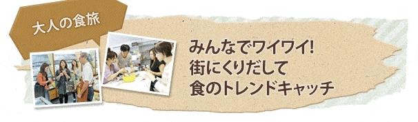 大人の食旅 みんなでワイワイ! 街にくりだして 食のトレンドキャッチ