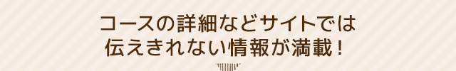 コースの詳細などサイトでは伝えきれない情報が満載！