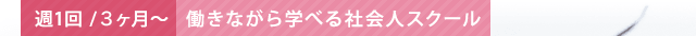 週1回/3ヵ月～ 働きながら学べる社会人スクール