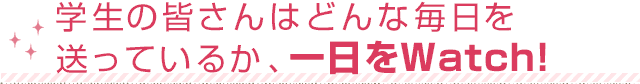 学生の皆さんはどんな毎日を送っているか、一日をWatch!