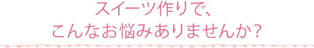 スイーツ作りで、こんなお悩みありませんか？